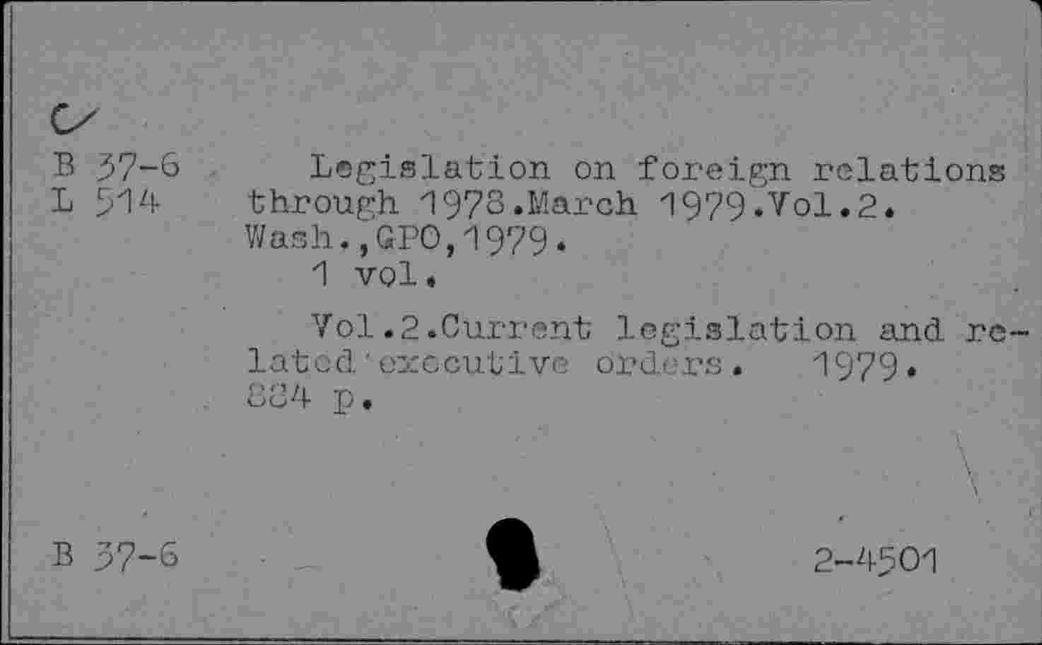 ﻿B 37-6 Legislation on foreign relations L 514 through 1973.March 1979.Vol.2.
Wash.,GPO,1979.
1 vol.
Vol.2.Current legislation and related ' executive orders. 1979.
8B4 p •
\.
B 37-6	2-4501